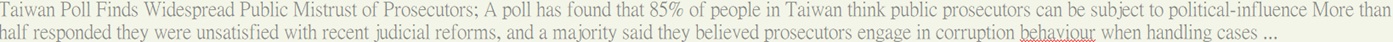 Taiwan Poll Finds Widespread Public Mistrust of Prosecutors; A poll has found that 85% of people in Taiwan think public prosecutors can be subject to political-influence More than half responded they were unsatisfied with recent judicial reforms, and a majority said they believed prosecutors engage in corruption behaviour when handling cases ... 
